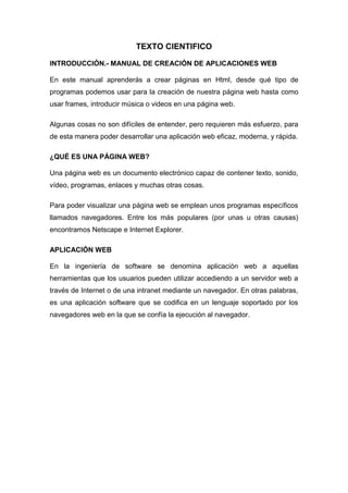 TEXTO CIENTIFICO
INTRODUCCIÓN.- MANUAL DE CREACIÓN DE APLICACIONES WEB
En este manual aprenderás a crear páginas en Html, desde qué tipo de
programas podemos usar para la creación de nuestra página web hasta como
usar frames, introducir música o videos en una página web.
Algunas cosas no son difíciles de entender, pero requieren más esfuerzo, para
de esta manera poder desarrollar una aplicación web eficaz, moderna, y rápida.
¿QUÉ ES UNA PÁGINA WEB?
Una página web es un documento electrónico capaz de contener texto, sonido,
vídeo, programas, enlaces y muchas otras cosas.
Para poder visualizar una página web se emplean unos programas específicos
llamados navegadores. Entre los más populares (por unas u otras causas)
encontramos Netscape e Internet Explorer.
APLICACIÓN WEB
En la ingeniería de software se denomina aplicación web a aquellas
herramientas que los usuarios pueden utilizar accediendo a un servidor web a
través de Internet o de una intranet mediante un navegador. En otras palabras,
es una aplicación software que se codifica en un lenguaje soportado por los
navegadores web en la que se confía la ejecución al navegador.

 