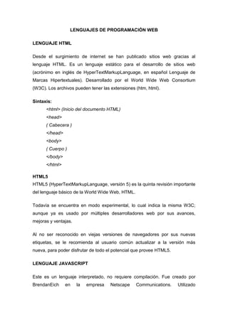 LENGUAJES DE PROGRAMACIÓN WEB
LENGUAJE HTML
Desde el surgimiento de internet se han publicado sitios web gracias al
lenguaje HTML. Es un lenguaje estático para el desarrollo de sitios web
(acrónimo en inglés de HyperTextMarkupLanguage, en español Lenguaje de
Marcas Hipertextuales). Desarrollado por el World Wide Web Consortium
(W3C). Los archivos pueden tener las extensiones (htm, html).
Sintaxis:
<html> (Inicio del documento HTML)
<head>
( Cabecera )
</head>
<body>
( Cuerpo )
</body>
</html>
HTML5
HTML5 (HyperTextMarkupLanguage, versión 5) es la quinta revisión importante
del lenguaje básico de la World Wide Web, HTML.
Todavía se encuentra en modo experimental, lo cual indica la misma W3C;
aunque ya es usado por múltiples desarrolladores web por sus avances,
mejoras y ventajas.
Al no ser reconocido en viejas versiones de navegadores por sus nuevas
etiquetas, se le recomienda al usuario común actualizar a la versión más
nueva, para poder disfrutar de todo el potencial que provee HTML5.
LENGUAJE JAVASCRIPT
Este es un lenguaje interpretado, no requiere compilación. Fue creado por
BrendanEich

en

la

empresa

Netscape

Communications.

Utilizado

 