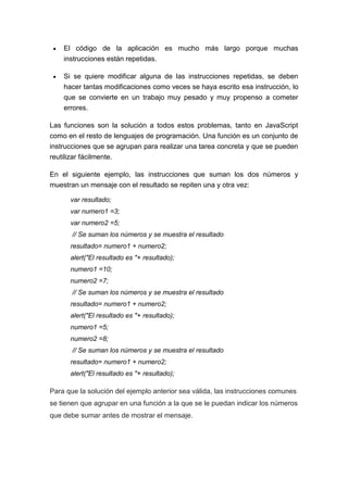 El código de la aplicación es mucho más largo porque muchas
instrucciones están repetidas.
Si se quiere modificar alguna de las instrucciones repetidas, se deben
hacer tantas modificaciones como veces se haya escrito esa instrucción, lo
que se convierte en un trabajo muy pesado y muy propenso a cometer
errores.
Las funciones son la solución a todos estos problemas, tanto en JavaScript
como en el resto de lenguajes de programación. Una función es un conjunto de
instrucciones que se agrupan para realizar una tarea concreta y que se pueden
reutilizar fácilmente.
En el siguiente ejemplo, las instrucciones que suman los dos números y
muestran un mensaje con el resultado se repiten una y otra vez:
var resultado;
var numero1 =3;
var numero2 =5;
// Se suman los números y se muestra el resultado
resultado= numero1 + numero2;
alert("El resultado es "+ resultado);
numero1 =10;
numero2 =7;
// Se suman los números y se muestra el resultado
resultado= numero1 + numero2;
alert("El resultado es "+ resultado);
numero1 =5;
numero2 =8;
// Se suman los números y se muestra el resultado
resultado= numero1 + numero2;
alert("El resultado es "+ resultado);

Para que la solución del ejemplo anterior sea válida, las instrucciones comunes
se tienen que agrupar en una función a la que se le puedan indicar los números
que debe sumar antes de mostrar el mensaje.

 