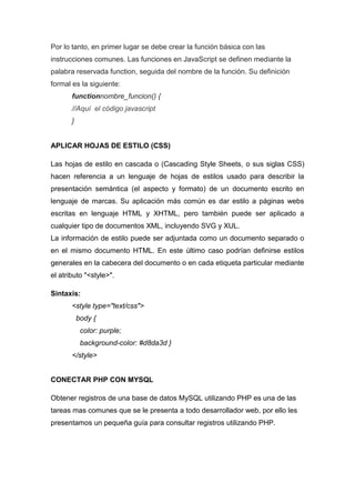 Por lo tanto, en primer lugar se debe crear la función básica con las
instrucciones comunes. Las funciones en JavaScript se definen mediante la
palabra reservada function, seguida del nombre de la función. Su definición
formal es la siguiente:
functionnombre_funcion() {
//Aquí el código javascript
}

APLICAR HOJAS DE ESTILO (CSS)
Las hojas de estilo en cascada o (Cascading Style Sheets, o sus siglas CSS)
hacen referencia a un lenguaje de hojas de estilos usado para describir la
presentación semántica (el aspecto y formato) de un documento escrito en
lenguaje de marcas. Su aplicación más común es dar estilo a páginas webs
escritas en lenguaje HTML y XHTML, pero también puede ser aplicado a
cualquier tipo de documentos XML, incluyendo SVG y XUL.
La información de estilo puede ser adjuntada como un documento separado o
en el mismo documento HTML. En este último caso podrían definirse estilos
generales en la cabecera del documento o en cada etiqueta particular mediante
el atributo "<style>".
Sintaxis:
<style type="text/css">
body {
color: purple;
background-color: #d8da3d }
</style>
CONECTAR PHP CON MYSQL
Obtener registros de una base de datos MySQL utilizando PHP es una de las
tareas mas comunes que se le presenta a todo desarrollador web, por ello les
presentamos un pequeña guía para consultar registros utilizando PHP.

 