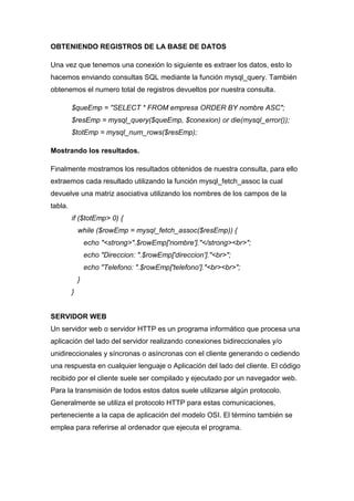 OBTENIENDO REGISTROS DE LA BASE DE DATOS
Una vez que tenemos una conexión lo siguiente es extraer los datos, esto lo
hacemos enviando consultas SQL mediante la función mysql_query. También
obtenemos el numero total de registros devueltos por nuestra consulta.
$queEmp = "SELECT * FROM empresa ORDER BY nombre ASC";
$resEmp = mysql_query($queEmp, $conexion) or die(mysql_error());
$totEmp = mysql_num_rows($resEmp);
Mostrando los resultados.
Finalmente mostramos los resultados obtenidos de nuestra consulta, para ello
extraemos cada resultado utilizando la función mysql_fetch_assoc la cual
devuelve una matriz asociativa utilizando los nombres de los campos de la
tabla.
if ($totEmp> 0) {
while ($rowEmp = mysql_fetch_assoc($resEmp)) {
echo "<strong>".$rowEmp['nombre']."</strong><br>";
echo "Direccion: ".$rowEmp['direccion']."<br>";
echo "Telefono: ".$rowEmp['telefono']."<br><br>";
}
}

SERVIDOR WEB
Un servidor web o servidor HTTP es un programa informático que procesa una
aplicación del lado del servidor realizando conexiones bidireccionales y/o
unidireccionales y síncronas o asíncronas con el cliente generando o cediendo
una respuesta en cualquier lenguaje o Aplicación del lado del cliente. El código
recibido por el cliente suele ser compilado y ejecutado por un navegador web.
Para la transmisión de todos estos datos suele utilizarse algún protocolo.
Generalmente se utiliza el protocolo HTTP para estas comunicaciones,
perteneciente a la capa de aplicación del modelo OSI. El término también se
emplea para referirse al ordenador que ejecuta el programa.

 