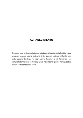 AGRADECIMIENTO

En primer lugar a Dios por haberme guiado por el camino de la felicidad hasta
ahora, en segundo lugar a cada uno de los que son parte de mi familia a mi
padre Luciano Sánchez, mi madre Jenny Cabrera y a mis hermanas, por
siempre haberme dado su fuerza y apoyo incondicional que me han ayudado y
llevado hasta donde estoy ahora.

 