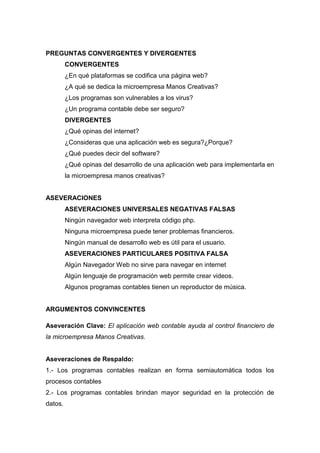 PREGUNTAS CONVERGENTES Y DIVERGENTES
CONVERGENTES
¿En qué plataformas se codifica una página web?
¿A qué se dedica la microempresa Manos Creativas?
¿Los programas son vulnerables a los virus?
¿Un programa contable debe ser seguro?
DIVERGENTES
¿Qué opinas del internet?
¿Consideras que una aplicación web es segura?¿Porque?
¿Qué puedes decir del software?
¿Qué opinas del desarrollo de una aplicación web para implementarla en
la microempresa manos creativas?

ASEVERACIONES
ASEVERACIONES UNIVERSALES NEGATIVAS FALSAS
Ningún navegador web interpreta código php.
Ninguna microempresa puede tener problemas financieros.
Ningún manual de desarrollo web es útil para el usuario.
ASEVERACIONES PARTICULARES POSITIVA FALSA
Algún Navegador Web no sirve para navegar en internet
Algún lenguaje de programación web permite crear videos.
Algunos programas contables tienen un reproductor de música.

ARGUMENTOS CONVINCENTES
Aseveración Clave: El aplicación web contable ayuda al control financiero de
la microempresa Manos Creativas.

Aseveraciones de Respaldo:
1.- Los programas contables realizan en forma semiautomática todos los
procesos contables
2.- Los programas contables brindan mayor seguridad en la protección de
datos.

 