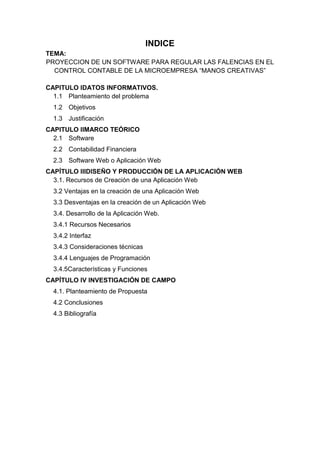 INDICE
TEMA:
PROYECCION DE UN SOFTWARE PARA REGULAR LAS FALENCIAS EN EL
CONTROL CONTABLE DE LA MICROEMPRESA ―MANOS CREATIVAS‖
CAPITULO IDATOS INFORMATIVOS.
1.1 Planteamiento del problema
1.2 Objetivos
1.3 Justificación
CAPITULO IIMARCO TEÓRICO
2.1 Software
2.2 Contabilidad Financiera
2.3 Software Web o Aplicación Web
CAPÍTULO IIIDISEÑO Y PRODUCCIÓN DE LA APLICACIÓN WEB
3.1. Recursos de Creación de una Aplicación Web
3.2 Ventajas en la creación de una Aplicación Web
3.3 Desventajas en la creación de un Aplicación Web
3.4. Desarrollo de la Aplicación Web.
3.4.1 Recursos Necesarios
3.4.2 Interfaz
3.4.3 Consideraciones técnicas
3.4.4 Lenguajes de Programación
3.4.5Características y Funciones
CAPÍTULO IV INVESTIGACIÓN DE CAMPO
4.1. Planteamiento de Propuesta
4.2 Conclusiones
4.3 Bibliografía

 