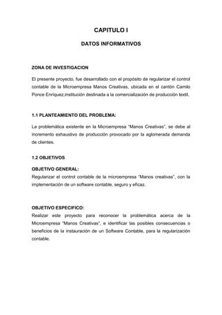 CAPITULO I
DATOS INFORMATIVOS

ZONA DE INVESTIGACION
El presente proyecto, fue desarrollado con el propósito de regularizar el control
contable de la Microempresa Manos Creativas, ubicada en el cantón Camilo
Ponce Enríquez,institución destinada a la comercialización de producción textil,

1.1 PLANTEAMIENTO DEL PROBLEMA:
La problemática existente en la Microempresa ―Manos Creativas‖, se debe al
incremento exhaustivo de producción provocado por la aglomerada demanda
de clientes.

1.2 OBJETIVOS
OBJETIVO GENERAL:
Regularizar el control contable de la microempresa ―Manos creativas‖, con la
implementación de un software contable, seguro y eficaz.

OBJETIVO ESPECIFICO:
Realizar este proyecto para reconocer la problemática acerca de la
Microempresa "Manos Creativas‖, e identificar las posibles consecuencias o
beneficios de la instauración de un Software Contable, para la regularización
contable.

 