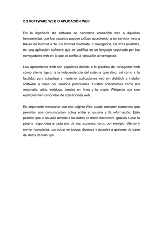 2.3 SOFTWARE WEB O APLICACIÓN WEB

En la ingeniería de software se denomina aplicación web a aquellas
herramientas que los usuarios pueden utilizar accediendo a un servidor web a
través de Internet o de una intranet mediante un navegador. En otras palabras,
es una aplicación software que se codifica en un lenguaje soportado por los
navegadores web en la que se confía la ejecución al navegador.

Las aplicaciones web son populares debido a lo práctico del navegador web
como cliente ligero, a la independencia del sistema operativo, así como a la
facilidad para actualizar y mantener aplicaciones web sin distribuir e instalar
software a miles de usuarios potenciales. Existen aplicaciones como los
webmails, wikis, weblogs, tiendas en línea y la propia Wikipedia que son
ejemplos bien conocidos de aplicaciones web.

Es importante mencionar que una página Web puede contener elementos que
permiten una comunicación activa entre el usuario y la información. Esto
permite que el usuario acceda a los datos de modo interactivo, gracias a que la
página responderá a cada una de sus acciones, como por ejemplo rellenar y
enviar formularios, participar en juegos diversos y acceder a gestores de base
de datos de todo tipo.

 