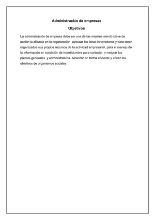 Administración de empresas
Objetivos
La administración de empresa debe ser una de las mejores siendo clave de
acción la eficacia en la organización ejecutar las ideas innovadoras y para tener
organizados sus propios recursos de la actividad empresarial, para el manejo de
la información en condición de incertidumbre para controlar y mejorar los
precios generales y administrativos. Alcanzar en forma eficiente y eficaz los
objetivos de organismos sociales

 