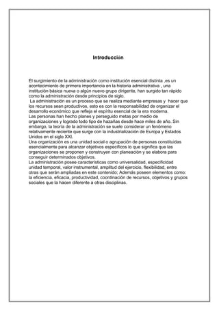 Introducción

El surgimiento de la administración como institución esencial distinta ,es un
acontecimiento de primera importancia en la historia administrativa , una
institución básica nueva o algún nuevo grupo dirigente, han surgido tan rápido
como la administración desde principios de siglo.
La administración es un proceso que se realiza mediante empresas y hacer que
los recursos sean productivos, esto es con la responsabilidad de organizar el
desarrollo económico que refleja el espíritu esencial de la era moderna.
Las personas han hecho planes y perseguido metas por medio de
organizaciones y logrado todo tipo de hazañas desde hace miles de año. Sin
embargo, la teoría de la administración se suele considerar un fenómeno
relativamente reciente que surge con la industrialización de Europa y Estados
Unidos en el siglo XXI.
Una organización es una unidad social o agrupación de personas constituidas
esencialmente para alcanzar objetivos específicos lo que significa que las
organizaciones se proponen y construyen con planeación y se elabora para
conseguir determinados objetivos.
La administración posee características como universalidad, especificidad
unidad temporal, valor instrumental, amplitud del ejercicio, flexibilidad, entre
otras que serán ampliadas en este contenido; Además poseen elementos como:
la eficiencia, eficacia, productividad, coordinación de recursos, objetivos y grupos
sociales que la hacen diferente a otras disciplinas.

 