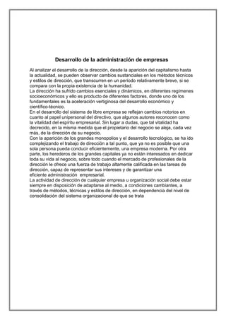 Desarrollo de la administración de empresas
Al analizar el desarrollo de la dirección, desde la aparición del capitalismo hasta
la actualidad, se pueden observar cambios sustanciales en los métodos técnicos
y estilos de dirección, que transcurren en un período relativamente breve, si se
compara con la propia existencia de la humanidad.
La dirección ha sufrido cambios esenciales y dinámicos, en diferentes regímenes
socioeconómicos y ello es producto de diferentes factores, donde uno de los
fundamentales es la aceleración vertiginosa del desarrollo económico y
científico-técnico.
En el desarrollo del sistema de libre empresa se reflejan cambios notorios en
cuanto al papel unipersonal del directivo, que algunos autores reconocen como
la vitalidad del espíritu empresarial. Sin lugar a dudas, que tal vitalidad ha
decrecido, en la misma medida que el propietario del negocio se aleja, cada vez
más, de la dirección de su negocio.
Con la aparición de los grandes monopolios y el desarrollo tecnológico, se ha ido
complejizando el trabajo de dirección a tal punto, que ya no es posible que una
sola persona pueda conducir eficientemente, una empresa moderna. Por otra
parte, los herederos de los grandes capitales ya no están interesados en dedicar
toda su vida al negocio, sobre todo cuando el mercado de profesionales de la
dirección le ofrece una fuerza de trabajo altamente calificada en las tareas de
dirección, capaz de representar sus intereses y de garantizar una
eficiente administración empresarial.
La actividad de dirección de cualquier empresa u organización social debe estar
siempre en disposición de adaptarse al medio, a condiciones cambiantes, a
través de métodos, técnicas y estilos de dirección, en dependencia del nivel de
consolidación del sistema organizacional de que se trata

 
