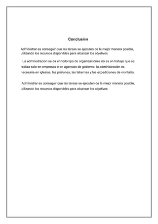 Conclusión
Administrar es conseguir que las tareas se ejecuten de la mejor manera posible,
utilizando los recursos disponibles para alcanzar los objetivos
La administración se da en todo tipo de organizaciones no es un trabajo que se
realiza solo en empresas o en agencias de gobierno, la administración es
necesaria en iglesias, las prisiones, las tabernas y las expediciones de montaña.

Administrar es conseguir que las tareas se ejecuten de la mejor manera posible,
utilizando los recursos disponibles para alcanzar los objetivos

 