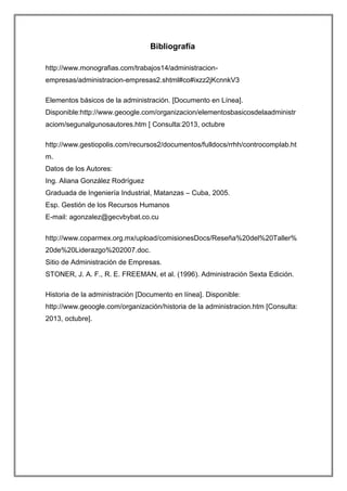 Bibliografía
http://www.monografias.com/trabajos14/administracionempresas/administracion-empresas2.shtml#co#ixzz2jKcnnkV3
Elementos básicos de la administración. [Documento en Línea].
Disponible:http://www.geoogle.com/organizacion/elementosbasicosdelaadministr
aciom/segunalgunosautores.htm [ Consulta:2013, octubre
http://www.gestiopolis.com/recursos2/documentos/fulldocs/rrhh/controcomplab.ht
m.
Datos de los Autores:
Ing. Aliana González Rodríguez
Graduada de Ingeniería Industrial, Matanzas – Cuba, 2005.
Esp. Gestión de los Recursos Humanos
E-mail: agonzalez@gecvbybat.co.cu
http://www.coparmex.org.mx/upload/comisionesDocs/Reseña%20del%20Taller%
20de%20Liderazgo%202007.doc.
Sitio de Administración de Empresas.
STONER, J. A. F., R. E. FREEMAN, et al. (1996). Administración Sexta Edición.
Historia de la administración [Documento en línea]. Disponible:
http://www.geoogle.com/organización/historia de la administracion.htm [Consulta:
2013, octubre].

 