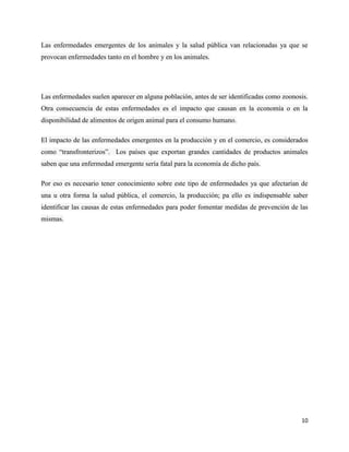 10
Las enfermedades emergentes de los animales y la salud pública van relacionadas ya que se
provocan enfermedades tanto en el hombre y en los animales.
Las enfermedades suelen aparecer en alguna población, antes de ser identificadas como zoonosis.
Otra consecuencia de estas enfermedades es el impacto que causan en la economía o en la
disponibilidad de alimentos de origen animal para el consumo humano.
El impacto de las enfermedades emergentes en la producción y en el comercio, es considerados
como “transfronterizos”. Los países que exportan grandes cantidades de productos animales
saben que una enfermedad emergente sería fatal para la economía de dicho país.
Por eso es necesario tener conocimiento sobre este tipo de enfermedades ya que afectarían de
una u otra forma la salud pública, el comercio, la producción; pa ello es indispensable saber
identificar las causas de estas enfermedades para poder fomentar medidas de prevención de las
mismas.
 