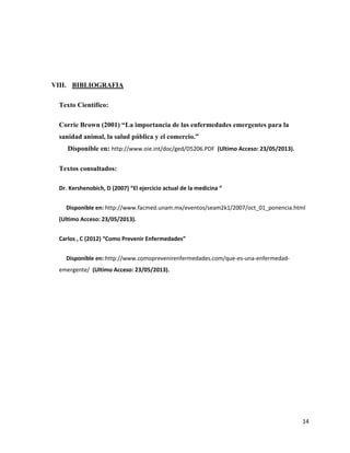 14
VIII. BIBLIOGRAFIA
Texto Científico:
Corrie Brown (2001) “La importancia de las enfermedades emergentes para la
sanidad animal, la salud pública y el comercio.”
Disponible en: http://www.oie.int/doc/ged/D5206.PDF (Ultimo Acceso: 23/05/2013).
Textos consultados:
Dr. Kershenobich, D (2007) “El ejercicio actual de la medicina “
Disponible en: http://www.facmed.unam.mx/eventos/seam2k1/2007/oct_01_ponencia.html
(Ultimo Acceso: 23/05/2013).
Carlos , C (2012) “Como Prevenir Enfermedades”
Disponible en: http://www.comoprevenirenfermedades.com/que-es-una-enfermedad-
emergente/ (Ultimo Acceso: 23/05/2013).
 