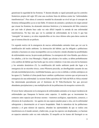 3
garantizara la seguridad de las fronteras. Y durante décadas se siguió pensando que los controles
fronterizos propios del siglo XX eran una excelente línea de defensa contra las “enfermedades
transfronterizas”. Pero ahora el comercio mundial ha alcanzado un nivel tal que el concepto de
fronteras infranqueables ya no es tan fiable. El número de animales y productos de origen animal
que cruzan las fronteras, ha alcanzado máximos históricos y la instauración del libre comercio
por casi todo el planeta hace cada vez más difícil impedir la entrada de una enfermedad
transfronteriza. No hay más que ver la cantidad de enfermedades de la Lista A que han
“emergido” de manera y en sitios impredecibles en los cinco últimos años para darse cuenta de
que el sistema dista de ser perfecto.
Un segundo motivo de la emergencia de nuevas enfermedades animales tiene que ver con la
modificación del medio ambiente. La destrucción del hábitat, que ha obligado a poblaciones
animales a hacinarse en zonas incompatibles con su evolución o donde abundan las posibilidades
de enfermedades nuevas, ha provocado problemas. La emergencia del virus Hendra, que afecta a
los caballos, y de los virus Menangle y Nipah, que afectan a los suidos, se deben probablemente
a los cambios de hábitat que han hecho que los zorros voladores vivan más cerca de los humanos
y los animales domésticos (5). La modificación del medio ambiente puede dar lugar a la
emergencia de un microbio tóxico, como Pfiesteria piscicida, un dinoflagelado causante de una
elevada mortalidad piscícola y morbilidad humana, que se cree es debida a vertidos antrópicos en
las aguas (1). También el clima puede hacer cambiar a poblaciones vectores que así provocan la
emergencia de una enfermedad. La reciente fiebre epizoótica del Valle del Rift en Africa oriental
fue determinada parcialmente por el fenómeno de El Niño-Oscilación Sur que provocó
abundantes precipitaciones y una multiplicación de las poblaciones de mosquitos vectores (6).
El tercer factor subyacente en la emergencia de enfermedades animales es la mayor incidencia de
enfermedades que franquean la barrera entre especies. A medida que se incrementan los
contactos entre especies por diversas razones - trastornos ecológicos, espectáculos, comercio, o
eficiencia de la producción - los agentes de una especie pueden pasar a otra, con la enfermedad
subsiguiente y diseminación en el nuevo hospedador. Dada la naturaleza de las poblaciones
animales y el gran número de especies, abundan las oportunidades de que se realice esta
transferencia en el mundo animal, y habrá más, ya que las especies son desplazadas y se hacinan
en espacios naturales cada vez más reducidos. El moquillo en los leones del Serengeti es un
 
