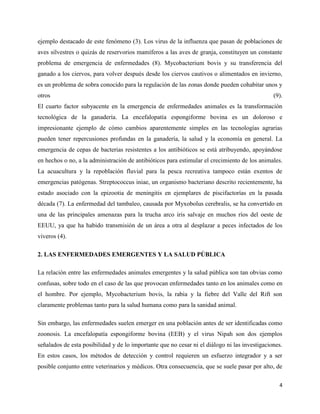 4
ejemplo destacado de este fenómeno (3). Los virus de la influenza que pasan de poblaciones de
aves silvestres o quizás de reservorios mamíferos a las aves de granja, constituyen un constante
problema de emergencia de enfermedades (8). Mycobacterium bovis y su transferencia del
ganado a los ciervos, para volver después desde los ciervos cautivos o alimentados en invierno,
es un problema de sobra conocido para la regulación de las zonas donde pueden cohabitar unos y
otros (9).
El cuarto factor subyacente en la emergencia de enfermedades animales es la transformación
tecnológica de la ganadería. La encefalopatía espongiforme bovina es un doloroso e
impresionante ejemplo de cómo cambios aparentemente simples en las tecnologías agrarias
pueden tener repercusiones profundas en la ganadería, la salud y la economía en general. La
emergencia de cepas de bacterias resistentes a los antibióticos se está atribuyendo, apoyándose
en hechos o no, a la administración de antibióticos para estimular el crecimiento de los animales.
La acuacultura y la repoblación fluvial para la pesca recreativa tampoco están exentos de
emergencias patógenas. Streptococcus iniae, un organismo bacteriano descrito recientemente, ha
estado asociado con la epizootia de meningitis en ejemplares de piscifactorías en la pasada
década (7). La enfermedad del tambaleo, causada por Myxobolus cerebralis, se ha convertido en
una de las principales amenazas para la trucha arco iris salvaje en muchos ríos del oeste de
EEUU, ya que ha habido transmisión de un área a otra al desplazar a peces infectados de los
viveros (4).
2. LAS ENFERMEDADES EMERGENTES Y LA SALUD PÚBLICA
La relación entre las enfermedades animales emergentes y la salud pública son tan obvias como
confusas, sobre todo en el caso de las que provocan enfermedades tanto en los animales como en
el hombre. Por ejemplo, Mycobacterium bovis, la rabia y la fiebre del Valle del Rift son
claramente problemas tanto para la salud humana como para la sanidad animal.
Sin embargo, las enfermedades suelen emerger en una población antes de ser identificadas como
zoonosis. La encefalopatía espongiforme bovina (EEB) y el virus Nipah son dos ejemplos
señalados de esta posibilidad y de lo importante que no cesar ni el diálogo ni las investigaciones.
En estos casos, los métodos de detección y control requieren un esfuerzo integrador y a ser
posible conjunto entre veterinarios y médicos. Otra consecuencia, que se suele pasar por alto, de
 