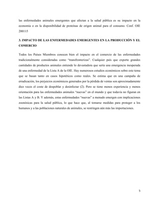 5
las enfermedades animales emergentes que afectan a la salud pública es su impacto en la
economía o en la disponibilidad de proteínas de origen animal para el consumo. Conf. OIE
200115
3. IMPACTO DE LAS ENFERMEDADES EMERGENTES EN LA PRODUCCIÓN Y EL
COMERCIO
Todos los Países Miembros conocen bien el impacto en el comercio de las enfermedades
tradicionalmente consideradas como “transfronterizas”. Cualquier país que exporte grandes
cantidades de productos animales entiende lo devastadora que sería una emergencia inesperada
de una enfermedad de la Lista A de la OIE. Hay numerosos estudios económicos sobre este tema
que se basan tanto en casos hipotéticos como reales. Se estima que en una campaña de
erradicación, los perjuicios económicos generados por la pérdida de ventas son aproximadamente
diez veces el coste de despoblar y desinfectar (2). Pero se tiene menos experiencia y menos
orientación para las enfermedades animales “nuevas” en el mundo y que todavía no figuran en
las Listas A y B. Y además, estas enfermedades “nuevas” a menudo emergen con implicaciones
zoonósicas para la salud pública, lo que hace que, al tomarse medidas para proteger a los
humanos y a las poblaciones naturales de animales, se restringen aún más las importaciones.
 