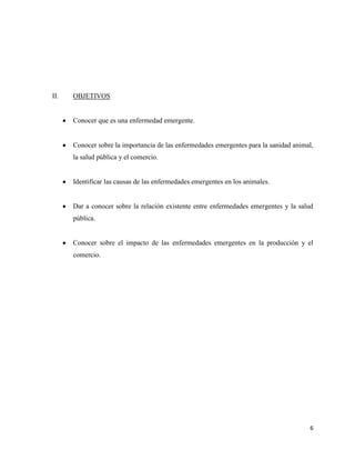 6
II. OBJETIVOS
Conocer que es una enfermedad emergente.
Conocer sobre la importancia de las enfermedades emergentes para la sanidad animal,
la salud pública y el comercio.
Identificar las causas de las enfermedades emergentes en los animales.
Dar a conocer sobre la relación existente entre enfermedades emergentes y la salud
pública.
Conocer sobre el impacto de las enfermedades emergentes en la producción y el
comercio.
 