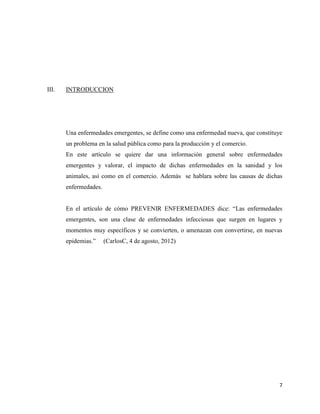 7
III. INTRODUCCION
Una enfermedades emergentes, se define como una enfermedad nueva, que constituye
un problema en la salud pública como para la producción y el comercio.
En este artículo se quiere dar una información general sobre enfermedades
emergentes y valorar, el impacto de dichas enfermedades en la sanidad y los
animales, así como en el comercio. Además se hablara sobre las causas de dichas
enfermedades.
En el artículo de cómo PREVENIR ENFERMEDADES dice: “Las enfermedades
emergentes, son una clase de enfermedades infecciosas que surgen en lugares y
momentos muy específicos y se convierten, o amenazan con convertirse, en nuevas
epidemias.” (CarlosC, 4 de agosto, 2012)
 