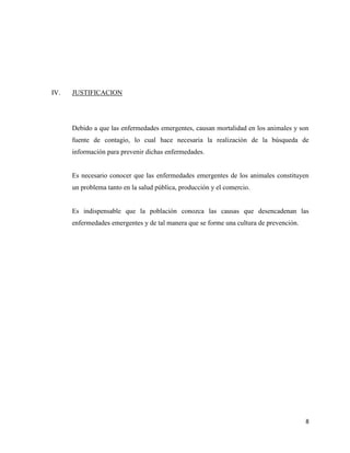 8
IV. JUSTIFICACION
Debido a que las enfermedades emergentes, causan mortalidad en los animales y son
fuente de contagio, lo cual hace necesaria la realización de la búsqueda de
información para prevenir dichas enfermedades.
Es necesario conocer que las enfermedades emergentes de los animales constituyen
un problema tanto en la salud pública, producción y el comercio.
Es indispensable que la población conozca las causas que desencadenan las
enfermedades emergentes y de tal manera que se forme una cultura de prevención.
 