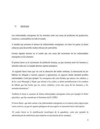 9
V. SINTESIS
Las enfermedades emergentes de los animales están son causa de problemas de producción,
comercio y salud pública en todo el mundo.
A medida que aumenta el número de enfermedades emergentes, en todos los países se hacen
esfuerzos para desarrollar medios eficaces de controlarlas.
Existen algunos factores en el medio que son causa del incremento de las enfermedades
emergentes en los animales.
El primer factor es el crecimiento de población humana, ya que mientras entre los humanos y
animales cada uno va cargado distintos agentes patógenos.
El segundo factor tiene que ver con la alteración del medio ambiente, la destrucción de los
hábitats ha obligado a muchas especies a aglomerarse en espacios donde abundad posibles
enfermedades. Como por ejemplo “La emergencia del virus Hendra, que afecta a los caballos, y
de los virus Menangle y Nipah, que afectan a los suidos, se deben probablemente a los cambios
de hábitat que han hecho que los zorros voladores vivan más cerca de los humanos y los
animales domésticos”.
También el clima es causante de dichas enfermedades emergentes como por ejemplo la fiebre
epizoótica que fue causada por el fenómeno de EL NIÑO.
El tercer factor que abre camino a las enfermedades emergentes es el contacto entre especies por
varios motivos, ya que los agentes patógenos de una especie se transmiten hacia otra especie.
El cuarto factor es la modificación tecnológica de la ganadería, como por ejemplo la
administración de antibióticos para impulsar el crecimiento de los animales.
 