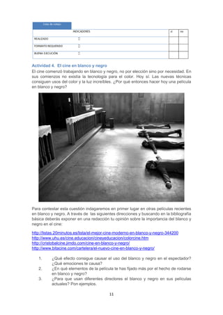 11
Actividad 4. El cine en blanco y negro
El cine comenzó trabajando en blanco y negro, no por elección sino por necesidad. En
sus comienzos no existía la tecnología para el color. Hoy sí. Las nuevas técnicas
consiguen usos del color y la luz increíbles. ¿Por qué entonces hacer hoy una película
en blanco y negro?
Para contestar esta cuestión indagaremos en primer lugar en otras películas recientes
en blanco y negro. A través de las siguientes direcciones y buscando en la bibliografía
básica deberás exponer en una redacción tu opinión sobre la importancia del blanco y
negro en el cine:
http://listas.20minutos.es/lista/el-mejor-cine-moderno-en-blanco-y-negro-344200
http://www.uhu.es/cine.educacion/cineyeducacion/colorcine.htm
http://cristobalcine.jimdo.com/cine-en-blanco-y-negro/
http://www.bitacine.com/cartelera/el-nuevo-cine-en-blanco-y-negro/
1. ¿Qué efecto consigue causar el uso del blanco y negro en el espectador?
¿Qué emociones te causa?
2. ¿En qué elementos de la película te has fijado más por el hecho de rodarse
en blanco y negro?
3. ¿Para que usan diferentes directores el blanco y negro en sus películas
actuales? Pon ejemplos.
 