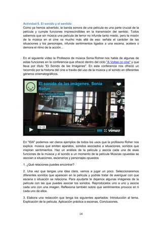 14
Actividad 6. El sonido y el sentido
Como ya hemos advertido, la banda sonora de una película es una parte crucial de la
película y cumple funciones imprescindibles en la transmisión del sentido. Todos
sabemos que sin música una película de terror no infunde tanto miedo, pero la misión
de la música en el cine va mucho más allá de eso: señala el carácter de las
situaciones y los personajes, infunde sentimientos ligados a una escena, acelera o
demora el ritmo de la acción...
En el siguiente vídeo la Profesora de música Sonia Rohrer nos habla de algunas de
estas funciones en la conferencia que ofreció dentro del ciclo "A Voltas co cine" y que
lleva por título "El Sonido de las Imágenes". En esta conferencia nos ofreció un
recorrido por la historia del cine a través del uso de la música y el sonido en diferentes
géneros cinematográficos.
En "IDA" podemos ver claros ejemplos de todos los usos que la profesora Roher nos
explica: música que emiten aparatos, sonidos asociados a situaciones, sonidos que
inspiran sentimientos. Haz un análisis de la película y asocia cada una de esas
funciones de la música y el sonido a un momento de la película Músicas opuestas se
asocian a situaciones, escenarios y personajes opuestos
1. ¿Qué relaciones puedes encontrar?
2. Una vez que tengas una idea clara, vamos a jugar un poco. Seleccionaremos
diferentes sonidos que aparecen en la película y podrás tratar de averiguar con que
escena o situación se relaciona. Para ayudarte te dejamos algunas imágenes de la
película con las que puedes asociar los sonidos. Reprodúcelos uno a uno y asocia
cada uno con una imagen. Reflexiona también sobre que sentimientos provoca en ti
cada uno de ellos.
3. Elabora una redacción que tenga los siguientes apartados: Introducción al tema,
Explicación de la película, Aplicación práctica a escenas, Conclusiones.
 