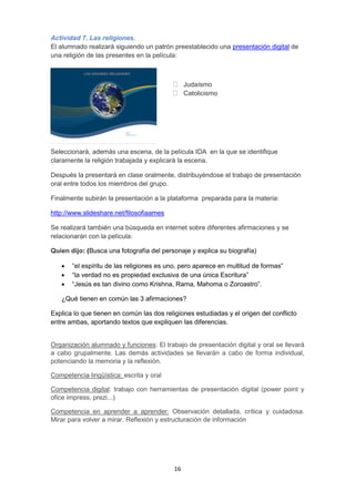 16
Actividad 7. Las religiones.
El alumnado realizará siguiendo un patrón preestablecido una presentación digital de
una religión de las presentes en la película:
 Judaísmo
 Catolicismo
Seleccionará, además una escena, de la película IDA en la que se identifique
claramente la religión trabajada y explicará la escena.
Después la presentará en clase oralmente, distribuyéndose el trabajo de presentación
oral entre todos los miembros del grupo.
Finalmente subirán la presentación a la plataforma preparada para la materia:
http://www.slideshare.net/filosofiaames
Se realizará también una búsqueda en internet sobre diferentes afirmaciones y se
relacionarán con la película:
Quien dijo: (Busca una fotografía del personaje y explica su biografía)
 “el espíritu de las religiones es uno, pero aparece en multitud de formas”
 “la verdad no es propiedad exclusiva de una única Escritura”
 “Jesús es tan divino como Krishna, Rama, Mahoma o Zoroastro”.
¿Qué tienen en común las 3 afirmaciones?
Explica lo que tienen en común las dos religiones estudiadas y el origen del conflicto
entre ambas, aportando textos que expliquen las diferencias.
Organización alumnado y funciones: El trabajo de presentación digital y oral se llevará
a cabo grupalmente. Las demás actividades se llevarán a cabo de forma individual,
potenciando la memoria y la reflexión.
Competencia lingüística: escrita y oral
Competencia digital: trabajo con herramientas de presentación digital (power point y
ofice impress, prezi...)
Competencia en aprender a aprender: Observación detallada, crítica y cuidadosa.
Mirar para volver a mirar. Reflexión y estructuración de información
 