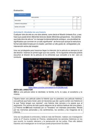 17
Evaluación:
Actividad 8. Alrededor de una historia
Cualquier obra de arte es una obra abierta, como decía el filósofo Umberto Eco, y eso
hace que pueda tener diferentes lecturas desde diferentes perspectivas. Eco plantea
que toda obra de arte es "un mensaje fundamentalmente ambiguo, una pluralidad de
significados que conviven en un sólo significante" de forma que aunque la estructura
formal está determinada por el creador, permiten un alto grado de ambigüedad y de
intervención activa del receptor.
Una voz privilegiada para hacernos llegar la intención de la película es siempre la voz
del director. Veamos en primer lugar que nos cuenta. En la siguiente entrevista podrás
escuchar al director de la película en la entrevista que concedió a la red cero en
conducta.
https://www.youtube.com/watch?v=FrCK2Mt-moE
NOTA DEL DIRECTOR
IDA es una película sobre la identidad, la familia, la fe, la culpa, el socialismo y la
música.
“Quería hacer una película sobre la historia que no pareciera una película histórica;
una película que fuera moral, pero sin lecciones que dar; quería contar una historia en
la que "todos tengan sus razones"; una historia más cercana a la poesía que al
argumento. Por encima de todo quería alejarme de la retórica habitual del cine polaco.
La Polonia de IDA está mostrada por un "forastero" sin intereses personales, filtrada
por las memorias personales y los sentimientos, los sonidos y las imágenes de la
infancia…”
Una vez visualizada la entrevista y leída la nota del Director, realizar una investigación
sobre la 2ª Guerra mundial en Polonia, estableciendo los periodos históricos en los
que ocurrió, la invasión alemana y la persecución de los judíos. Para ello deberá
hacerse una investigación en la red que pueda proporcionar los datos.
 