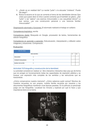 19
3. ¿Quién es en realidad Ida? La nacida "judía" o la educada "cristiana". Puede
Ida elegir?
4. Busca la escena en la que se comenta el tema de las identidades étnicas Que
crees que quiere decir el chico cuando comenta que él también es gitano. ¿Ser
"judío" o ser "gitano" una esencia irrenunciable o una casualidad étnica? Lo
que somos, ¿es una construcción personal o una herencia familiar
irrenunciable?
Organización alumnado y funciones: El alumnado realizará el trabajo en solitario
Competencia lingüística: escrita
Competencia digital: Búsqueda en Google, procesador de textos, herramientas de
edición fotográfica
Competencia en aprender a aprender: Estructuración, interpretación y reflexión sobre
imágenes y situaciones. Comparación.
Evaluación:
Actividad 10.Fotografía y construcción de la identidad.
La actividad consistirá en realizar un libro interactivo interactivo (tipo pop-up) de forma
que se pongan en funcionamiento todas las capacidades de expresión plástica y se
busque una expresión más completa de los sentidos y las estructuras que se
transmitirán.
¿Cómo conservamos nuestra memoria?, ¿Cómo sabemos quién somos? Muchos de
nuestros recuerdos no son propios, nuestra familia recuerda por nosotros y los
documentos fotográficos mantienen vivas épocas pasadas. En la película un personaje
juega con las fotografías. Localizad los minutos y explicad por qué lo hace y que
importancia tiene en la trama.
 