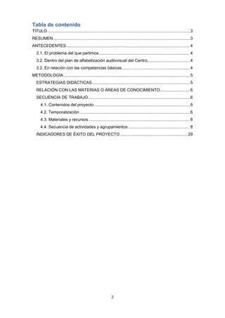2
Tabla de contenido
TÍTULO.........................................................................................................................3
RESUMEN....................................................................................................................3
ANTECEDENTES.........................................................................................................4
3.1. El problema del que partimos.............................................................................4
3.2. Dentro del plan de alfabetización audiovisual del Centro,...................................4
3.2. En relación con las competencias básicas .........................................................4
METODOLOGÍA...........................................................................................................5
ESTRATEGIAS DIDÁCTICAS...................................................................................5
RELACIÓN CON LAS MATERIAS O ÁREAS DE CONOCIMIENTO.........................6
SECUENCIA DE TRABAJO......................................................................................6
4.1. Contenidos del proyecto .................................................................................6
4.2. Temporalización .............................................................................................6
4.3. Materiales y recursos......................................................................................6
4.4. Secuencia de actividades y agrupamientos ....................................................8
INDICADORES DE ÉXITO DEL PROYECTO .........................................................29
 