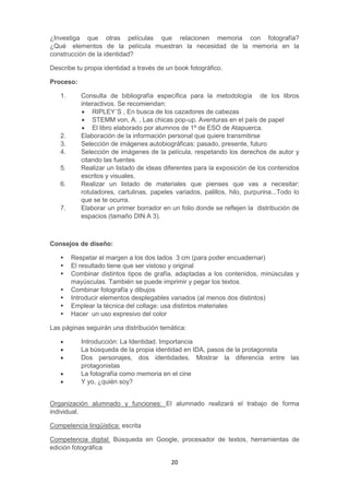 20
¿Investiga que otras películas que relacionen memoria con fotografía?
¿Qué elementos de la película muestran la necesidad de la memoria en la
construcción de la identidad?
Describe tu propia identidad a través de un book fotográfico.
Proceso:
1. Consulta de bibliografía específica para la metodología de los libros
interactivos. Se recomiendan:
 RIPLEY´S , En busca de los cazadores de cabezas
 STEMM von, A. , Las chicas pop-up. Aventuras en el país de papel
 El libro elaborado por alumnos de 1º de ESO de Atapuerca.
2. Elaboración de la información personal que quiere transmitirse
3. Selección de imágenes autobiográficas: pasado, presente, futuro
4. Selección de imágenes de la película, respetando los derechos de autor y
citando las fuentes
5. Realizar un listado de ideas diferentes para la exposición de los contenidos
escritos y visuales.
6. Realizar un listado de materiales que pienses que vas a necesitar:
rotuladores, cartulinas, papeles variados, palillos, hilo, purpurina...Todo lo
que se te ocurra.
7. Elaborar un primer borrador en un folio donde se reflejen la distribución de
espacios (tamaño DIN A 3).
Consejos de diseño:
 Respetar el margen a los dos lados 3 cm (para poder encuadernar)
 El resultado tiene que ser vistoso y original
 Combinar distintos tipos de grafía, adaptadas a los contenidos, minúsculas y
mayúsculas. También se puede imprimir y pegar los textos.
 Combinar fotografía y dibujos
 Introducir elementos desplegables variados (al menos dos distintos)
 Emplear la técnica del collage: usa distintos materiales
 Hacer un uso expresivo del color
Las páginas seguirán una distribución temática:
 Introducción: La Identidad. Importancia
 La búsqueda de la propia identidad en IDA, pasos de la protagonista
 Dos personajes, dos identidades. Mostrar la diferencia entre las
protagonistas
 La fotografía como memoria en el cine
 Y yo, ¿quién soy?
Organización alumnado y funciones: El alumnado realizará el trabajo de forma
individual.
Competencia lingüística: escrita
Competencia digital: Búsqueda en Google, procesador de textos, herramientas de
edición fotográfica
 