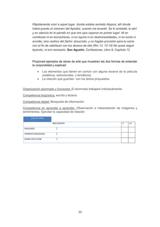 23
Rápidamente volví a aquel lugar, donde estaba sentado Alypius; allí donde
había puesto el volumen del Apóstol, cuando me levanté. Se lo arrebaté, lo abrí
y en silencio leí el párrafo en que mis ojos cayeron en primer lugar: Ni en
comilonas ni en borracheras, ni en lujuria ni en deshonestidades, ni en lucha ni
envidia; sino vestíos del Señor Jesucristo, y no hagáis provisión para la carne
con el fin de satisfacer con los deseos de ella (Rm 13, 13-14) No quise seguir
leyendo, ni era necesario. San Agustín, Confesiones, Libro 8, Capítulo 12
Proponed ejemplos de obras de arte que muestren las dos formas de entender
la corporalidad y explicad:
 Los elementos que tienen en común con alguna escena de la película
(estéticos, estructurales y temáticos)
 La relación que guardan con los textos propuestos
Organización alumnado y funciones: El alumnado trabajará individualmente
Competencia lingüística: escrita y lectora.
Competencia digital: Búsqueda de información
Competencia en aprender a aprender: Observación e interpretación de imágenes y
sentimientos. Ejercitar la capacidad de relación
 