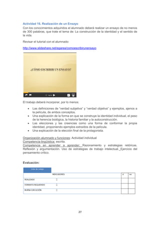 27
Actividad 16. Realización de un Ensayo
Con los conocimientos adquiridos el alumnado deberá realizar un ensayo de no menos
de 300 palabras, que trate el tema de: La construcción de la identidad y el sentido de
la vida.
Revisar el tutorial con el alumnado:
http://www.slideshare.net/egarea/comoescribirunensayo
El trabajo deberá incorporar, por lo menos:
 Las definiciones de “verdad subjetiva” y “verdad objetiva” y ejemplos, ajenos a
la película, de ambos conceptos.
 Una explicación de la forma en que se construye la identidad individual, el peso
de la herencia biológica, la historia familiar y la autoconstrucción.
 Las elecciones y las creencias como una forma de conformar la propia
identidad, proponiendo ejemplos extraídos de la película.
 Una explicación de la elección final de la protagonista.
Organización alumnado y funciones: Actividad individual
Competencia lingüística: escrita.
Competencia en aprender a aprender: Razonamiento y estrategias retóricas.
Reflexión y argumentación. Uso de estrategias de trabajo intelectual. Ejercicio del
pensamiento crítico.
Evaluación:
 