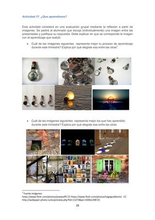 28
Actividad 17. ¿Que aprendimos?
Esta actividad consistirá en una evaluación grupal mediante la reflexión a partir de
imágenes. Se pedirá al alumnado que escoja (individualmente) una imagen entre las
presentadas y justifique su respuesta. Debe explicar en que se corresponde la imagen
con el aprendizaje que realizó:
 Cuál de las imágenes siguientes representa mejor tu proceso de aprendizaje
durante este trimestre? Explica por qué elegiste esa entre las otras2
.
 Cuál de las imágenes siguientes representa mejor los que has aprendido
durante este trimestre? Explica por qué elegiste esa entre las otras.
2
Fuente imágenes:
https://www.flickr.com/photos/josewolff/ CC https://www.flickr.com/photos/tiagogualberto/ CC
http://wallpaper-photo.ru/es/preview.php?hd=11273&px=1920x1200 CC
 