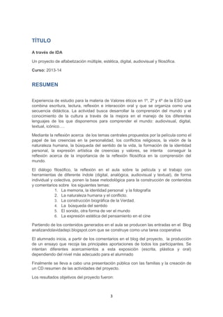 3
TÍTULO
A través de IDA
Un proyecto de alfabetización múltiple, estética, digital, audiovisual y filosófica.
Curso: 2013-14
RESUMEN
Experiencia de estudio para la materia de Valores éticos en 1º, 2º y 4º de la ESO que
combina escritura, lectura, reflexión e interacción oral y que se organiza como una
secuencia didáctica. La actividad busca desarrollar la comprensión del mundo y el
conocimiento de la cultura a través de la mejora en el manejo de los diferentes
lenguajes de los que disponemos para comprender el mundo: audiovisual, digital,
textual, icónico….
Mediante la reflexión acerca de los temas centrales propuestos por la película como el
papel de las creencias en la personalidad, los conflictos religiosos, la visión de la
naturaleza humana, la búsqueda del sentido de la vida, la formación de la identidad
personal, la expresión artística de creencias y valores, se intenta conseguir la
reflexión acerca de la importancia de la reflexión filosófica en la comprensión del
mundo.
El diálogo filosófico, la reflexión en el aula sobre la película y el trabajo con
herramientas de diferente índole (digital, analógica, audiovisual y textual), de forma
individual y colectiva, ponen la base metodológica para la construcción de contenidos
y comentarios sobre los siguientes temas:
1. La memoria, la identidad personal y la fotografía
2. La naturaleza humana y el conflicto.
3. La construcción biográfica de la Verdad.
4. La búsqueda del sentido
5. El sonido, otra forma de ver el mundo
6. La expresión estética del pensamiento en el cine
Partiendo de los contenidos generados en el aula se producen las entradas en el Blog
analizandolavidadepi.blogspot.com que se construye como una tarea cooperativa
El alumnado inicia, a partir de los comentarios en el blog del proyecto, la producción
de un ensayo que recoja las principales aportaciones de todos los participantes. Se
intentan diferentes acercamientos a esta exposición (escrita, plástica y oral)
dependiendo del nivel más adecuado para el alumnado
Finalmente se lleva a cabo una presentación pública con las familias y la creación de
un CD resumen de las actividades del proyecto.
Los resultados objetivos del proyecto fueron:
 