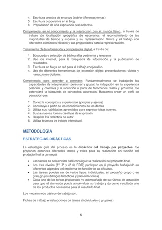 5
4. Escritura creativa de ensayos (sobre diferentes temas)
5. Escritura cooperativa en el blog
6. Preparación de una exposición oral colectiva.
Competencia en el conocimiento y la interacción con el mundo físico, a través de
trabajo de localización geográfica de escenarios, el reconocimiento de las
magnitudes de tiempo y espacio y su representación fílmica y el trabajo con
diferentes elementos plástico y sus propiedades para la representación.
Tratamiento de la información y competencia digital, a través de:
1. Búsqueda y selección de bibliografía pertinente y relevante
2. Uso de internet, para la búsqueda de información y la publicación de
resultados.
3. Escritura en blogs en red para el trabajo cooperativo.
4. Uso de diferentes herramientas de expresión digital: presentaciones, vídeos y
narraciones digitales.
Competencia para aprender a aprender, Fundamentalmente se trabajarán las
capacidades de interpretación personal y grupal, la indagación en la experiencia
personal y colectiva y la inducción a partir de fenómenos reales y próximos. Se
potenciará la búsqueda de conceptos abstractos. Buscamos crear un perfil de
pensador que:
1. Conecta conceptos y experiencias (propias y ajenos)
2. Construye a partir de los conocimientos de los demás
3. Utiliza sus habilidades aprendidas para expresar ideas nuevas.
4. Busca nuevas formas creativas de expresión
5. Respeta los derechos de autor
6. Utiliza técnicas de trabajo intelectual.
METODOLOGÍA
ESTRATEGIAS DIDÁCTICAS
La estrategia guía del proceso es la didáctica del trabajo por proyectos. Se
proponen entonces diferentes tareas y roles para su realización en función del
producto final a conseguir:
 Las tareas se secuencian para conseguir la realización del producto final.
 Los tres niveles (1º, 2º y 4º de ESO) participan en el proyecto trabajando en
diferentes aspectos del problema en función de su dificultad.
 Las tareas pueden ser de varios tipos: individuales, en pequeño grupo o en
gran grupo (diálogos filosóficos y presentaciones)
 Cada una de las tareas propuestas va acompañada de su rúbrica de actuación
para que el alumnado pueda autoevaluar su trabajo y da como resultado uno
de los productos necesarios para el resultado final.
Los mecanismos básicos de trabajo son:
Fichas de trabajo e instrucciones de tareas (individuales o grupales)
 