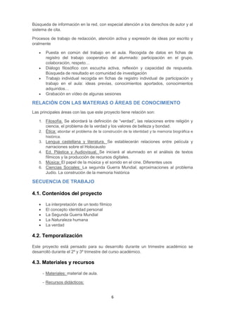 6
Búsqueda de información en la red, con especial atención a los derechos de autor y al
sistema de cita.
Procesos de trabajo de redacción, atención activa y expresión de ideas por escrito y
oralmente
 Puesta en común del trabajo en el aula. Recogida de datos en fichas de
registro del trabajo cooperativo del alumnado: participación en el grupo,
colaboración, respeto…
 Diálogo filosófico con escucha activa, reflexión y capacidad de respuesta.
Búsqueda de resultado en comunidad de investigación
 Trabajo individual recogida en fichas de registro individual de participación y
trabajo en el aula: ideas previas, conocimientos aportados, conocimientos
adquiridos…
 Grabación en vídeo de algunas sesiones
RELACIÓN CON LAS MATERIAS O ÁREAS DE CONOCIMIENTO
Las principales áreas con las que este proyecto tiene relación son:
1. Filosofía. Se abordará la definición de “verdad”, las relaciones entre religión y
ciencia, el problema de la verdad y los valores de belleza y bondad.
2. Ética: abordar el problema de la construción de la identidad y la memoria biográfica e
histórica.
3. Lengua castellana y literatura. Se establecerán relaciones entre película y
narraciones sobre el Holocausto
4. Ed. Plástica y Audiovisual. Se iniciará al alumnado en el análisis de textos
fílmicos y la producción de recursos digitales.
5. Música: El papel de la música y el sonido en el cine. Diferentes usos
6. Ciencias Sociales: La segunda Guerra Mundial, aproximaciones al problema
Judío. La construción de la memoria histórica
SECUENCIA DE TRABAJO
4.1. Contenidos del proyecto
 La interpretación de un texto fílmico
 El concepto identidad personal
 La Segunda Guerra Mundial
 La Naturaleza humana
 La verdad
4.2. Temporalización
Este proyecto está pensado para su desarrollo durante un trimestre académico se
desarrolló durante el 2º y 3º trimestre del curso académico.
4.3. Materiales y recursos
- Materiales: material de aula.
- Recursos didácticos:
 