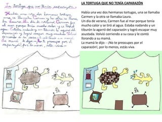 LA TORTUGA QUE NO TENÍA CAPARAZÓN
Había una vez dos hermanas tortugas, una se llamaba
Carmen y la otra se llamaba Laura.
Un día de verano, Carmen fue al mar porque tenía
mucho calor y se tiró al agua. Estaba nadando y un
tiburón la agarró del caparazón y logró escapar muy
asustada. Volvió corriendo a su casa y le contó
llorando a su mamá.
La mamá le dijo: - ¡No te preocupes por el
caparazón!, por lo menos, estás viva.
 