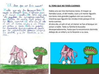 EL TORO QUE NO TENÍA CUERNOS
Había una vez tres hermanos toros. El mayor se
llamaba Lucas, el del medio, Juan y el menor Agustín.
Los toros más grandes jugaban con sus cuernos,
mientras que Agustín los miraba triste porque él no
tenía cuernos.
Al otro día, al salir el sol, el menor se fue al bosque sin
avisar a nadie. Toda su familia lo buscaba
desesperadamente, hasta que lo encontraron dormido
debajo de un árbol y se lo llevaron a su casa.
 