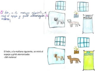 El león, a la mañana siguiente, se miró al
espejo y gritó aterrorizado:
-¡Mi melena!
 