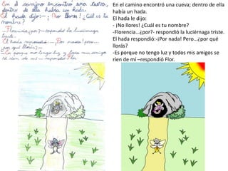 En el camino encontró una cueva; dentro de ella
había un hada.
El hada le dijo:
- ¡No llores! ¿Cuál es tu nombre?
-Florencia…¿por?- respondió la luciérnaga triste.
El hada respondió:-¡Por nada! Pero…¿por qué
llorás?
-Es porque no tengo luz y todos mis amigos se
ríen de mí –respondió Flor.
 
