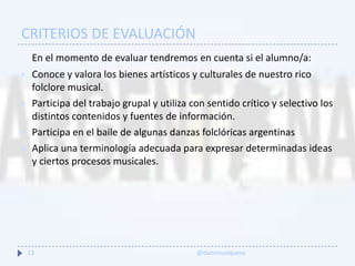 CRITERIOS DE EVALUACIÓN
En el momento de evaluar tendremos en cuenta si el alumno/a:
 Conoce y valora los bienes artísticos y culturales de nuestro rico
folclore musical.
 Participa del trabajo grupal y utiliza con sentido crítico y selectivo los
distintos contenidos y fuentes de información.
 Participa en el baile de algunas danzas folclóricas argentinas
 Aplica una terminología adecuada para expresar determinadas ideas
y ciertos procesos musicales.
13 @danimusiquera
 