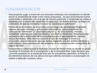 FUNDAMENTACIÓN
 Este proyecto surge a través de una encuesta realizada a los estudiantes en donde
tenían la posibilidad de elegir entre varias propuestas , las que previamente fueron
comentadas y debatidas con el grupo de manera particular y resaltando las metas y
objetivos que se pretendía concretar en cada una. En dichos debates, se llega a la
conclusión de que es necesario “conocer lo nuestro para valorizarlo”.
 Partiendo de lo anterior se desarrolla una estrategia de aprendizaje integrando
algunos recursos virtuales y aplicaciones informáticas para comprender el
concepto de “identidad” e “identidad cultural” y, de esta manera, motivar ,
sensibilizar y familiarizar a los estudiantes con hechos folclóricos. Posteriormente
aprovechando la motivación de los estudiantes por el aprendizaje de nuestras
danzas folclóricas, ellos mismos asumen el reto de investigar la historia y
principales características de algunas danzas eligiendo una por ámbito folclórico y
participando, como culminación del proyecto, en la representación coreográfica de
alguna de ellas.
 Finalmente se sistematizará lo realizado a través de Power Point en donde se podrá
visualizar el resultado de la investigación y de la actividad final. Cabe destacar que
,con este proyecto no se pretende solo que los estudiantes aprendan la historia y
los elementos básicos de una danza sino que además conozcan y se preocupen en
valorar y defender nuestras raíces.
3 @danimusiquera
 