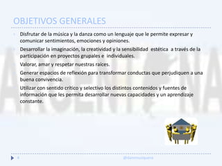 OBJETIVOS GENERALES
 Disfrutar de la música y la danza como un lenguaje que le permite expresar y
comunicar sentimientos, emociones y opiniones.
 Desarrollar la imaginación, la creatividad y la sensibilidad estética a través de la
participación en proyectos grupales e individuales.
 Valorar, amar y respetar nuestras raíces.
 Generar espacios de reflexión para transformar conductas que perjudiquen a una
buena convivencia.
 Utilizar con sentido crítico y selectivo los distintos contenidos y fuentes de
información que les permita desarrollar nuevas capacidades y un aprendizaje
constante.
4 @danimusiquera
 