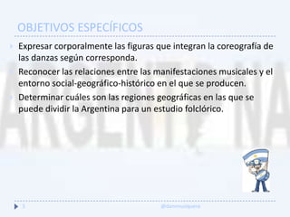 OBJETIVOS ESPECÍFICOS
 Expresar corporalmente las figuras que integran la coreografía de
las danzas según corresponda.
 Reconocer las relaciones entre las manifestaciones musicales y el
entorno social-geográfico-histórico en el que se producen.
 Determinar cuáles son las regiones geográficas en las que se
puede dividir la Argentina para un estudio folclórico.
5 @danimusiquera
 