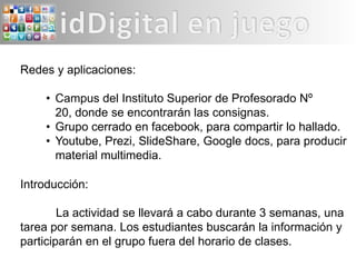 Redes y aplicaciones:

    • Campus del Instituto Superior de Profesorado Nº
      20, donde se encontrarán las consignas.
    • Grupo cerrado en facebook, para compartir lo hallado.
    • Youtube, Prezi, SlideShare, Google docs, para producir
      material multimedia.

Introducción:

        La actividad se llevará a cabo durante 3 semanas, una
tarea por semana. Los estudiantes buscarán la información y
participarán en el grupo fuera del horario de clases.
 