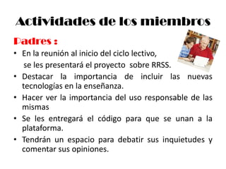 Actividades de los miembros
Padres :
• En la reunión al inicio del ciclo lectivo,
   se les presentará el proyecto sobre RRSS.
• Destacar la importancia de incluir las nuevas
  tecnologías en la enseñanza.
• Hacer ver la importancia del uso responsable de las
  mismas
• Se les entregará el código para que se unan a la
  plataforma.
• Tendrán un espacio para debatir sus inquietudes y
  comentar sus opiniones.
 