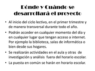 Dónde y Cuándo se
     desarrollará el proyecto
• Al inicio del ciclo lectivo, en el primer trimestre y
  de manera transversal durante todo el año.
• Podrán acceder en cualquier momento del día y
  en cualquier lugar que tengan acceso a internet.
  Por ejemplo la biblioteca, salas de informática o
  bien desde sus hogares.
• Se realizarán actividades en el aula y otras de
  investigación y análisis fuera del horario escolar.
• La puesta en común se harán en horario escolar.
 