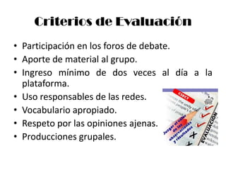 Criterios de Evaluación
• Participación en los foros de debate.
• Aporte de material al grupo.
• Ingreso mínimo de dos veces al día a la
  plataforma.
• Uso responsables de las redes.
• Vocabulario apropiado.
• Respeto por las opiniones ajenas.
• Producciones grupales.
 