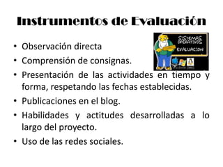 Instrumentos de Evaluación
• Observación directa
• Comprensión de consignas.
• Presentación de las actividades en tiempo y
  forma, respetando las fechas establecidas.
• Publicaciones en el blog.
• Habilidades y actitudes desarrolladas a lo
  largo del proyecto.
• Uso de las redes sociales.
 
